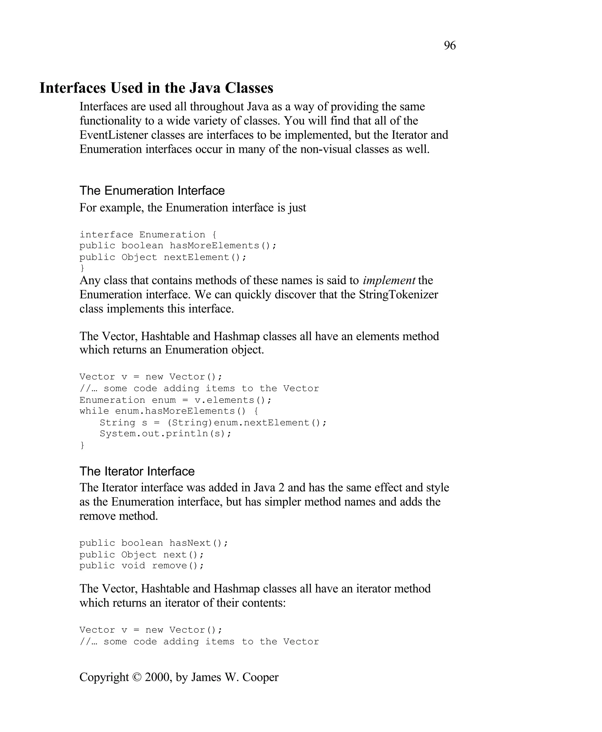 96 Interfaces Used in the Java Classes Interfaces are used all throughout Java as a way of providing the same functionality to a wide variety of classes. You will find that all of the EventListener classes are interfaces to be implemented, but the Iterator and Enumeration interfaces occur in many of the non-visual classes as well. The Enumeration Interface For example, the Enumeration interface is just interface Enumeration { public boolean hasMoreElements(); public Object nextElement(); } Any class that contains methods of these names is said to implement the Enumeration interface. We can quickly discover that the StringTokenizer class implements this interface. The Vector, Hashtable and Hashmap classes all have an elements method which returns an Enumeration object. Vector v = new Vector(); //… some code adding items to the Vector Enumeration enum = v.elements(); while enum.hasMoreElements() { String s = (String)enum.nextElement(); System.out.println(s); } The Iterator Interface The Iterator interface was added in Java 2 and has the same effect and style as the Enumeration interface, but has simpler method names and adds the remove method. public boolean hasNext(); public Object next(); public void remove(); The Vector, Hashtable and Hashmap classes all have an iterator method which returns an iterator of their contents: Vector v = new Vector(); //… some code adding items to the Vector Copyright © 2000, by James W. Cooper 