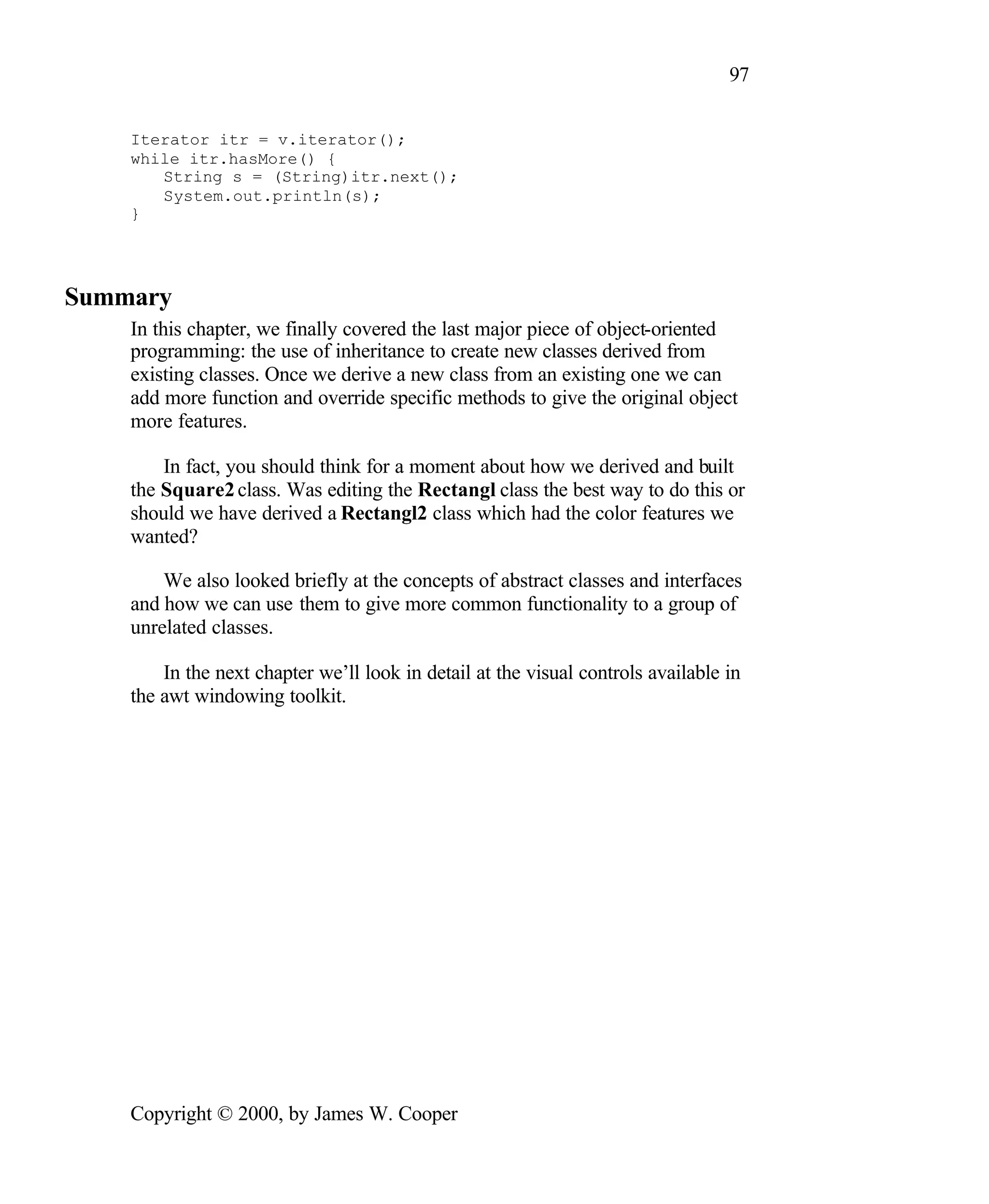 97 Iterator itr = v.iterator(); while itr.hasMore() { String s = (String)itr.next(); System.out.println(s); } Summary In this chapter, we finally covered the last major piece of object-oriented programming: the use of inheritance to create new classes derived from existing classes. Once we derive a new class from an existing one we can add more function and override specific methods to give the original object more features. In fact, you should think for a moment about how we derived and built the Square2 class. Was editing the Rectangl class the best way to do this or should we have derived a Rectangl2 class which had the color features we wanted? We also looked briefly at the concepts of abstract classes and interfaces and how we can use them to give more common functionality to a group of unrelated classes. In the next chapter we’ll look in detail at the visual controls available in the awt windowing toolkit. Copyright © 2000, by James W. Cooper 