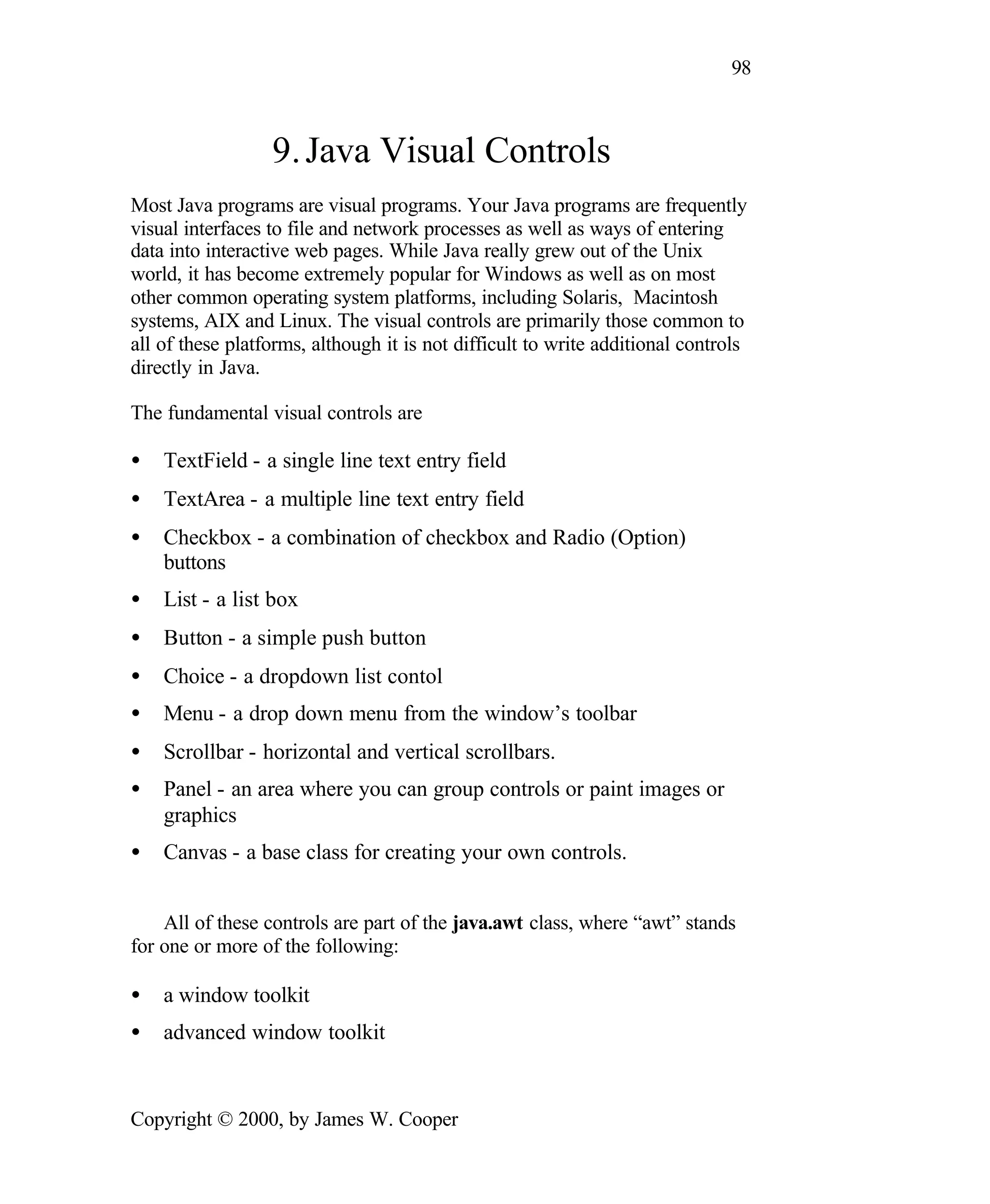 98 9. Java Visual Controls Most Java programs are visual programs. Your Java programs are frequently visual interfaces to file and network processes as well as ways of entering data into interactive web pages. While Java really grew out of the Unix world, it has become extremely popular for Windows as well as on most other common operating system platforms, including Solaris, Macintosh systems, AIX and Linux. The visual controls are primarily those common to all of these platforms, although it is not difficult to write additional controls directly in Java. The fundamental visual controls are • TextField - a single line text entry field • TextArea - a multiple line text entry field • Checkbox - a combination of checkbox and Radio (Option) buttons • List - a list box • Button - a simple push button • Choice - a dropdown list contol • Menu - a drop down menu from the window’s toolbar • Scrollbar - horizontal and vertical scrollbars. • Panel - an area where you can group controls or paint images or graphics • Canvas - a base class for creating your own controls. All of these controls are part of the java.awt class, where “awt” stands for one or more of the following: • a window toolkit • advanced window toolkit Copyright © 2000, by James W. Cooper 