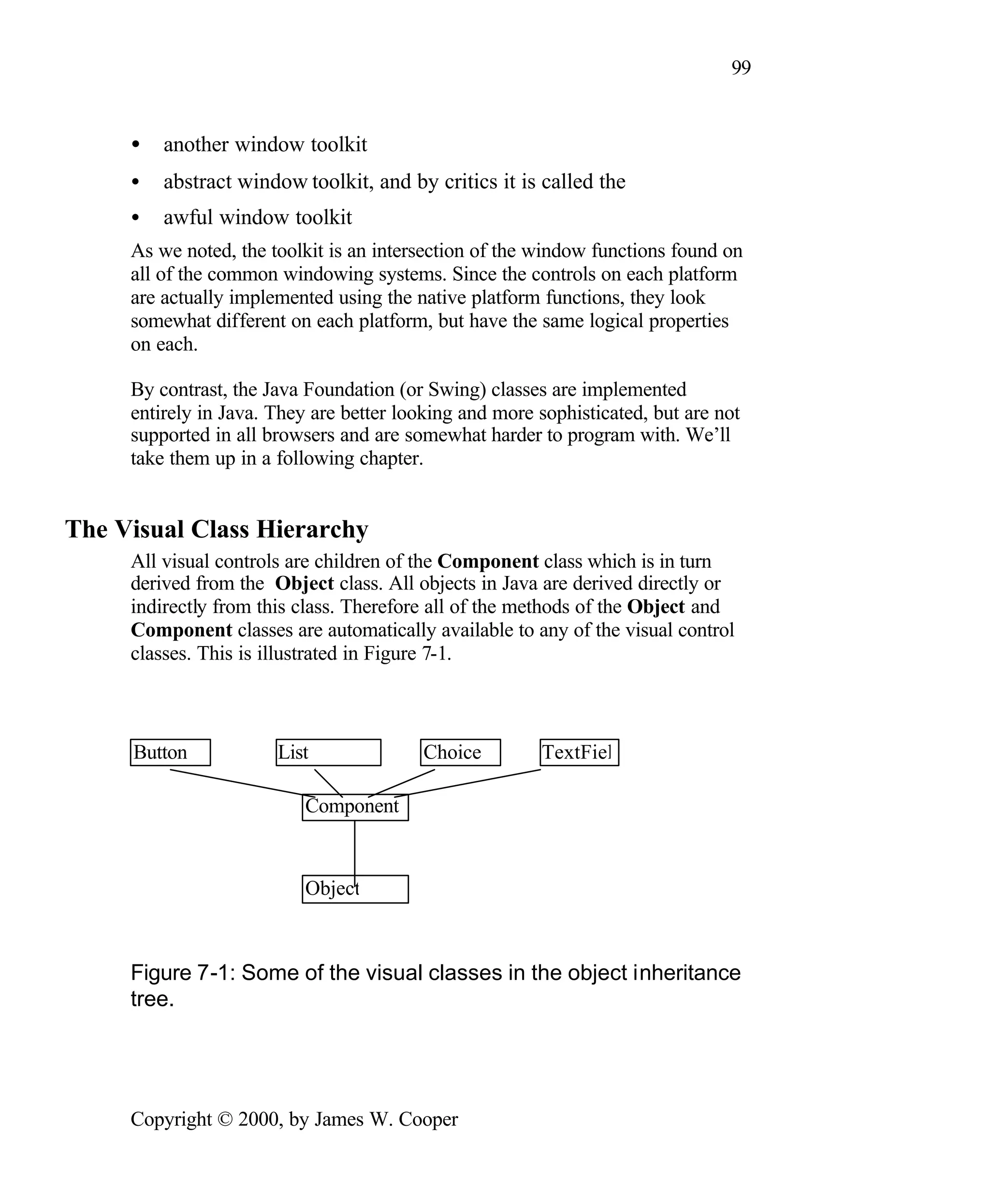 99 • another window toolkit • abstract window toolkit, and by critics it is called the • awful window toolkit As we noted, the toolkit is an intersection of the window functions found on all of the common windowing systems. Since the controls on each platform are actually implemented using the native platform functions, they look somewhat different on each platform, but have the same logical properties on each. By contrast, the Java Foundation (or Swing) classes are implemented entirely in Java. They are better looking and more sophisticated, but are not supported in all browsers and are somewhat harder to program with. We’ll take them up in a following chapter. The Visual Class Hierarchy All visual controls are children of the Component class which is in turn derived from the Object class. All objects in Java are derived directly or indirectly from this class. Therefore all of the methods of the Object and Component classes are automatically available to any of the visual control classes. This is illustrated in Figure 7-1. Button List Choice TextFiel Component Object Figure 7-1: Some of the visual classes in the object inheritance tree. Copyright © 2000, by James W. Cooper 