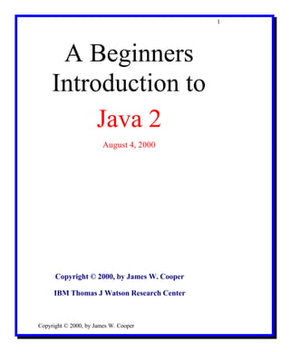 1




      A Beginners
     Introduction to
          Java 2
                        August 4, 2000




      Copyright © 2000, by James W. Cooper

     IBM Thomas J Watson Research Center



Copyright © 2000, by James W. Cooper
 