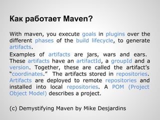 Как работает Maven?
With maven, you execute goals in plugins over the
different phases of the build lifecycle, to generate
artifacts.
Examples of artifacts are jars, wars and ears.
These artifacts have an artifactId, a groupId and a
version. Together, these are called the artifact’s
“coordinates.” The artifacts stored in repositories.
Artifacts are deployed to remote repositories and
installed into local repositories. A POM (Project
Object Model) describes a project.

(c) Demystifying Maven by Mike Desjardins
 