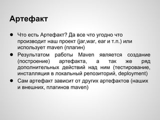 Артефакт
● Что есть Артефакт? Да все что угодно что
    производит наш проект (jar,war, ear и т.п.) или
    использует maven (плагин)
●   Результатом работы Maven является создание
    (построение)    артефакта,     а    так      же ряд
    дополнительных действий над ним (тестирование,
    инсталляция в локальный репозиторий, deployment)
●   Сам артефакт зависит от других артефактов (наших
    и внешних, плагинов maven)
 