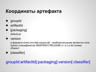Координаты артефакта
● groupId
● artifactId
● [packaging]
   default jar

● version
   в формате mmm.nnn.bbb-ssssss-dd , необязательными являются поля
   ssssss (спецификатор SNAPSHOT,RELEASE и т.п.) и dd (номер
   сборки)

● [classifier]

groupId:artifactId[:packaging]:version[:classifier]
 
