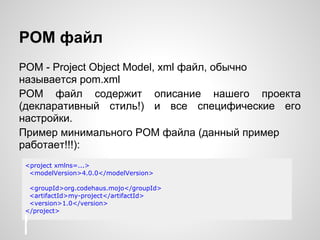 POM файл
POM - Project Object Model, xml файл, обычно
называется pom.xml
POM файл содержит описание нашего проекта
(декларативный стиль!) и все специфические его
настройки.
Пример минимального POM файла (данный пример
работает!!!):
<project xmlns=...>
 <modelVersion>4.0.0</modelVersion>

 <groupId>org.codehaus.mojo</groupId>
 <artifactId>my-project</artifactId>
 <version>1.0</version>
</project>
 