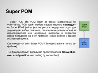 Super POM
  Super POM это POM файл со всеми настройками по
умолчанию. POM файл любого нашего проекта наследует       Super
от Super POM файла (наследуется стандартная структура     POM
директорий, набор плагинов, стандартные репозитории), и
переопределяет его некоторые настройки и добавляя
новое поведение за счет привязки новых goal-ов к фазам
жизненного цикла.
                                                          project
Где находится этот Super POM? Внутри Maven-а (в его jar    POM
файлах) .

Т.е. Maven следует парадигме проектирования Convention
over configuration (aka coding by convention) .
 