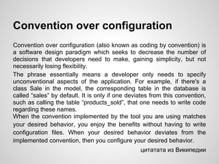 Convention over configuration
Convention over configuration (also known as coding by convention) is
a software design paradigm which seeks to decrease the number of
decisions that developers need to make, gaining simplicity, but not
necessarily losing flexibility.
The phrase essentially means a developer only needs to specify
unconventional aspects of the application. For example, if there's a
class Sale in the model, the corresponding table in the database is
called “sales” by default. It is only if one deviates from this convention,
such as calling the table “products_sold”, that one needs to write code
regarding these names.
When the convention implemented by the tool you are using matches
your desired behavior, you enjoy the benefits without having to write
configuration files. When your desired behavior deviates from the
implemented convention, then you configure your desired behavior.
                                                 цитатата из Википедии
 