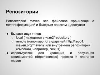 Репозитории
Репозиторий maven это файловое хранилище           с
метаинформацией и быстрым поиском и доступом

● Бывают двух типов
  ○ local ( находятся в ~/.m2/repository )
  ○ remote (например, стандартный http://repo1.
     maven.org/maven2 или внутренний репозиторий
     компании, например, Nexus)
● используются     для     хранения      и получения
  зависимостей (dependencies) проекта и плагинов
  maven
 