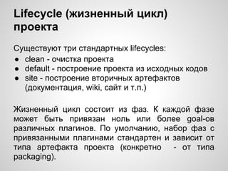 Lifecycle (жизненный цикл)
проекта
Существуют три стандартных lifecycles:
● clean - очистка проекта
● default - построение проекта из исходных кодов
● site - построение вторичных артефактов
  (документация, wiki, сайт и т.п.)

Жизненный цикл состоит из фаз. К каждой фазе
может быть привязан ноль или более goal-ов
различных плагинов. По умолчанию, набор фаз с
привязанными плагинами стандартен и зависит от
типа артефакта проекта (конкретно - от типа
packaging).
 