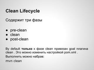 Clean Lifecycle
Содержит три фазы

● pre-clean
● clean
● post-clean

By default только к фазе clean привязан goal плагина
clean . Это можно изменить настройкой pom.xml .
Выполнить можно набрав:
mvn clean
 