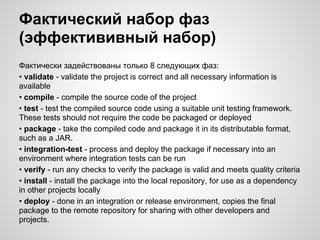 Фактический набор фаз
(эффектививный набор)
Фактически задействованы только 8 следующих фаз:
• validate - validate the project is correct and all necessary information is
available
• compile - compile the source code of the project
• test - test the compiled source code using a suitable unit testing framework.
These tests should not require the code be packaged or deployed
• package - take the compiled code and package it in its distributable format,
such as a JAR.
• integration-test - process and deploy the package if necessary into an
environment where integration tests can be run
• verify - run any checks to verify the package is valid and meets quality criteria
• install - install the package into the local repository, for use as a dependency
in other projects locally
• deploy - done in an integration or release environment, copies the final
package to the remote repository for sharing with other developers and
projects.
 