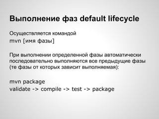 Выполнение фаз default lifecycle
Осуществляется командой
mvn [имя фазы]

При выполнении определенной фазы автоматически
последовательно выполняются все предыдущие фазы
(те фазы от которых зависит выполняемая):

mvn package
validate -> compile -> test -> package
 