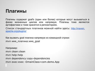 Плагины
Плагины содержат goal's (один или более) которые могут вызываться в
фазах жизненных циклов или напрямую. Плагины тоже являются
артефактами и тоже хранятся в репозиториях.
Список стандартных плагинов можной найти здесь: http://maven.
apache.org/plugins/

Как вызвать goal плагина напрямую из командной строки:
mvn имя_плагина:имя_goal

Например:
mvn clean:clean
mvn help:help
mvn dependency:copy-dependencies
mvn exec:exec -DmainClass=com.demo.App
 