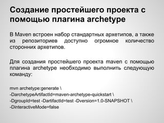 Создание простейшего проекта с
помощью плагина archetype
В Maven встроен набор стандартных архетипов, а также
из репозиториев доступно огромное количество
сторонних архетипов.

Для создания простейшего проекта maven c помощью
плагина archetype необходимо выполнить следующую
команду:

mvn archetype:generate 
-DarchetypeArtifactId=maven-archetype-quickstart 
-DgroupId=test -DartifactId=test -Dversion=1.0-SNAPSHOT 
-DinteractiveMode=false
 