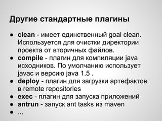 Другие стандартные плагины
● clean - имеет единственный goal clean.
  Используется для очистки директории
  проекта от вторичных файлов.
● compile - плагин для компиляции java
  исходников. По умолчанию использует
  javac и версию java 1.5 .
● deploy - плагин для загрузки артефактов
  в remote repositories
● exec - плагин для запуска приложений
● antrun - запуск ant tasks из maven
● ...
 
