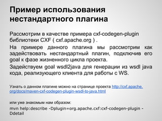 Пример использования
нестандартного плагина
Рассмотрим в качестве примера cxf-codegen-plugin
библиотеки CXF ( cxf.apache.org ) .
На примере данного плагина мы рассмотрим как
задействовать нестандартный плагин, подключив его
goal к фазе жизненного цикла проекта.
Задействуем goal wsdl2java для генерации из wsdl java
кода, реализующего клиента для работы с WS.

Узнать о данном плагине можно на странице проекта http://cxf.apache.
org/docs/maven-cxf-codegen-plugin-wsdl-to-java.html

или уже знакомым нам образом:
mvn help:describe -Dplugin=org.apache.cxf:cxf-codegen-plugin -
Ddetail
 