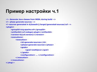 Пример настройки ч.1
<!-- Generate Java classes from WSDL during build -->
<!-- phase generate-sources -->
<!--sources generated in ${basedir}/target/generated-sources/cxf -->
<plugin>
     <groupId>org.apache.cxf</groupId>
     <artifactId>cxf-codegen-plugin</artifactId>
     <version>${cxf.version}</version>
     <executions>
            <execution>
                <id>generate-sources</id>
                <phase>generate-sources</phase>
                <goals>
                     <goal>wsdl2java</goal>
                </goals>
                <configuration> ... </configuration>
            </execution>
     </executions>
</plugin>
 