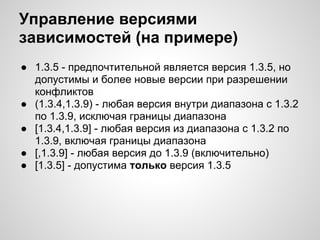 Управление версиями
зависимостей (на примере)
● 1.3.5 - предпочтительной является версия 1.3.5, но
  допустимы и более новые версии при разрешении
  конфликтов
● (1.3.4,1.3.9) - любая версия внутри диапазона с 1.3.2
  по 1.3.9, исключая границы диапазона
● [1.3.4,1.3.9] - любая версия из диапазона с 1.3.2 по
  1.3.9, включая границы диапазона
● [,1.3.9] - любая версия до 1.3.9 (включительно)
● [1.3.5] - допустима только версия 1.3.5
 