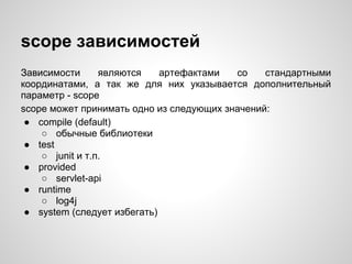 scope зависимостей
Зависимости      являются    артефактами  со    стандартными
координатами, а так же для них указывается дополнительный
параметр - scope
scope может принимать одно из следующих значений:
 ● compile (default)
    ○ обычные библиотеки
 ● test
    ○ junit и т.п.
 ● provided
    ○ servlet-api
 ● runtime
    ○ log4j
 ● system (следует избегать)
 