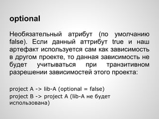 optional
Необязательный атрибут (по умолчанию
false). Если данный аттрибут true и наш
артефакт используется сам как зависимость
в другом проекте, то данная зависимость не
будет учитываться при транзитивном
разрешении зависимостей этого проекта:

project A -> lib-A (optional = false)
project B -> project A (lib-A не будет
использована)
 