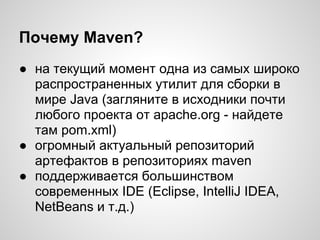 Почему Maven?
● на текущий момент одна из самых широко
  распространенных утилит для сборки в
  мире Java (загляните в исходники почти
  любого проекта от apache.org - найдете
  там pom.xml)
● огромный актуальный репозиторий
  артефактов в репозиториях maven
● поддерживается большинством
  современных IDE (Eclipse, IntelliJ IDEA,
  NetBeans и т.д.)
 