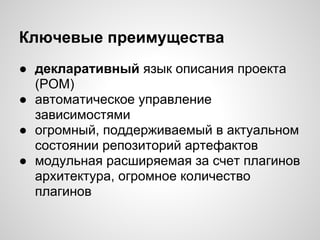 Ключевые преимущества
● декларативный язык описания проекта
  (POM)
● автоматическое управление
  зависимостями
● огромный, поддерживаемый в актуальном
  состоянии репозиторий артефактов
● модульная расширяемая за счет плагинов
  архитектура, огромное количество
  плагинов
 