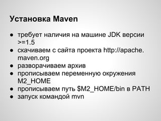 Установка Maven
● требует наличия на машине JDK версии
  >=1.5
● скачиваем с сайта проекта http://apache.
  maven.org
● разворачиваем архив
● прописываем переменную окружения
  M2_HOME
● прописываем путь $M2_HOME/bin в PATH
● запуск командой mvn
 