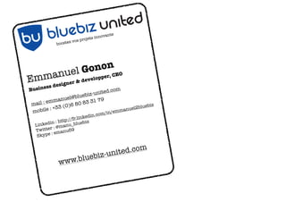 ts
                                   innovan
                            rojets
               oste z vos p
             bo




                     n
             Gonor, CEO
Em    m anuel eloppe     dev
             desig ner &
Bu siness
                                    ed.com
                            iz-unit


                   nited
                      blueb
               anuel@        31 79

              biz u
             m
 m ail : em           80 83
                 (0)6                                     z


         blue
                                                   bluebi
 mobi   le : +33                       /emm anuel2


      bu
                                        m/in
                            edin.co
                    /fr.link
            : http:/         iz
  Li nkedin manu_blueb
         r:@
  Twitte emanu69
          :
   Skype

                                     o              m
                          z-united.c
              www. bluebi




                                                U NITED
 