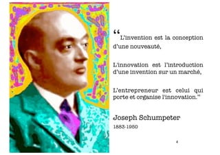 ‘‘L’invention est la conception
d’une nouveauté,


L'innovation est l’introduction
d’une invention sur un marché,


L’entrepreneur est celui qui
porte et organise l'innovation.’’


Joseph Schumpeter
1883-1950


                       4
 