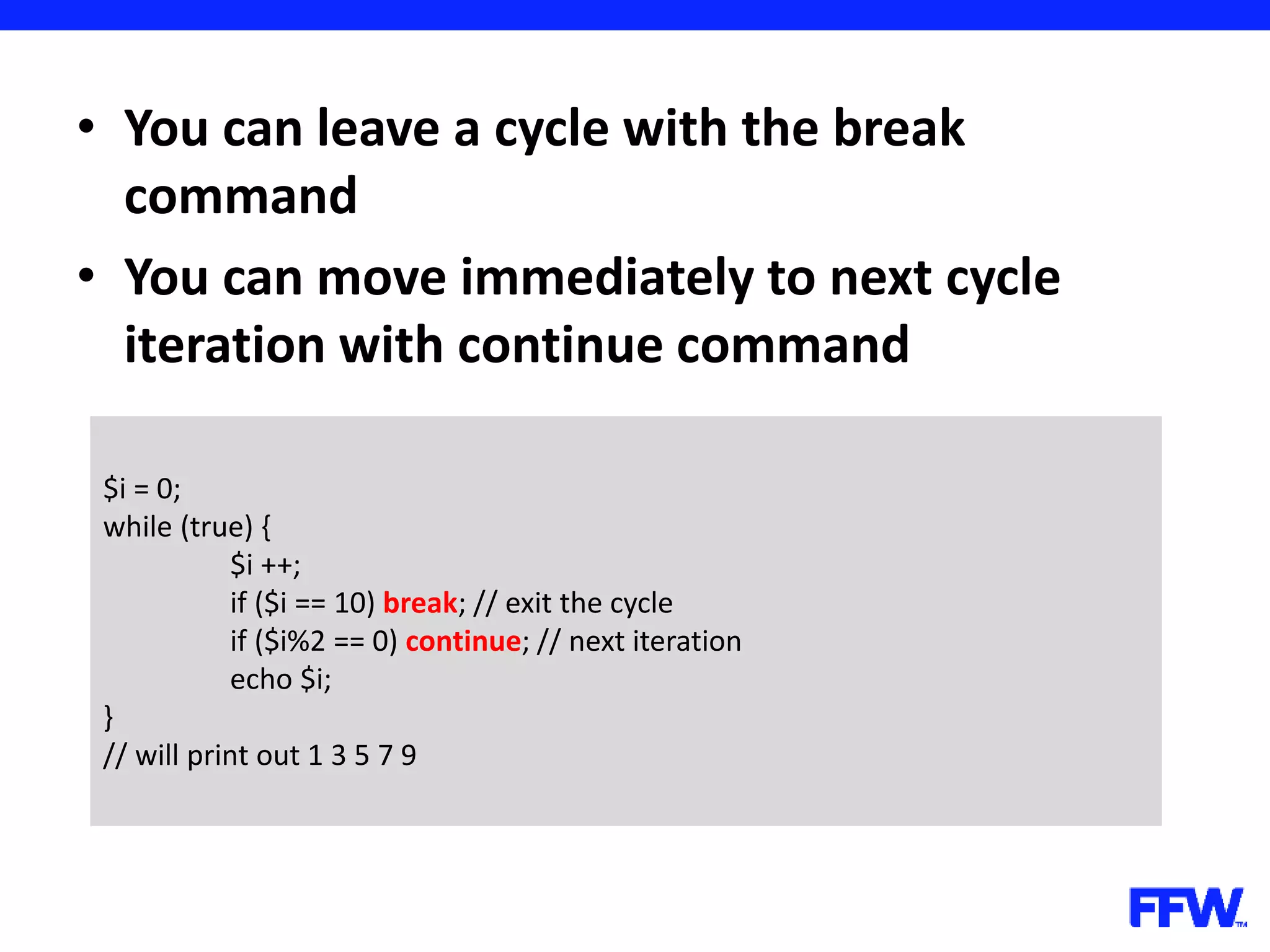 • You can leave a cycle with the break command • You can move immediately to next cycle iteration with continue command $i = 0; while (true) { $i ++; if ($i == 10) break; // exit the cycle if ($i%2 == 0) continue; // next iteration echo $i; } // will print out 1 3 5 7 9 