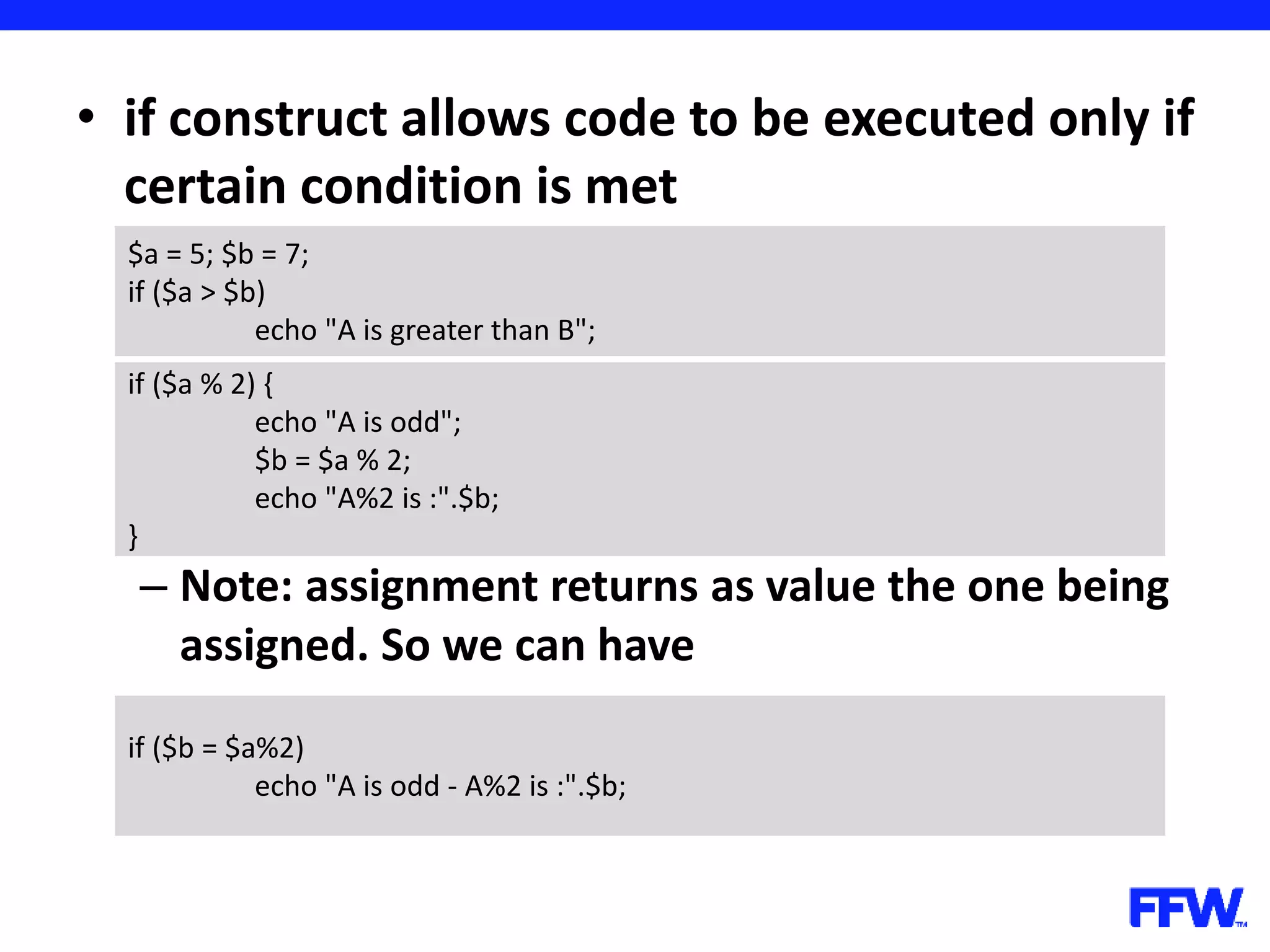 • if construct allows code to be executed only if certain condition is met – Note: assignment returns as value the one being assigned. So we can have $a = 5; $b = 7; if ($a > $b) echo "A is greater than B"; if ($a % 2) { echo "A is odd"; $b = $a % 2; echo "A%2 is :".$b; } if ($b = $a%2) echo "A is odd - A%2 is :".$b; 