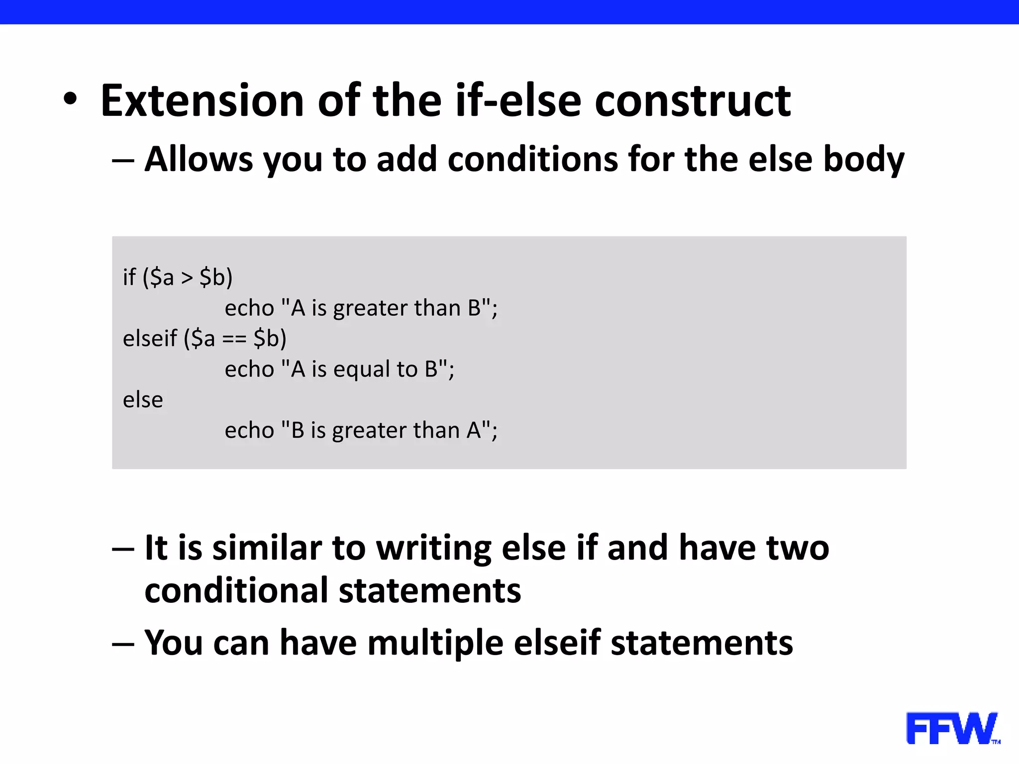 • Extension of the if-else construct – Allows you to add conditions for the else body – It is similar to writing else if and have two conditional statements – You can have multiple elseif statements if ($a > $b) echo "A is greater than B"; elseif ($a == $b) echo "A is equal to B"; else echo "B is greater than A"; 