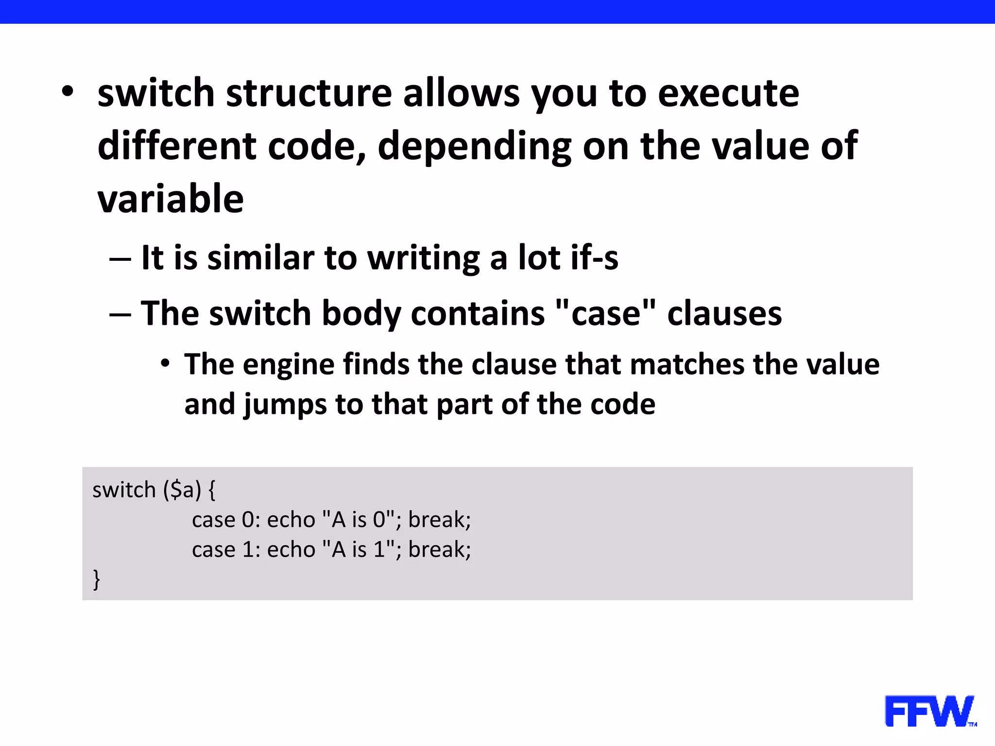 • switch structure allows you to execute different code, depending on the value of variable – It is similar to writing a lot if-s – The switch body contains "case" clauses • The engine finds the clause that matches the value and jumps to that part of the code switch ($a) { case 0: echo "A is 0"; break; case 1: echo "A is 1"; break; } 