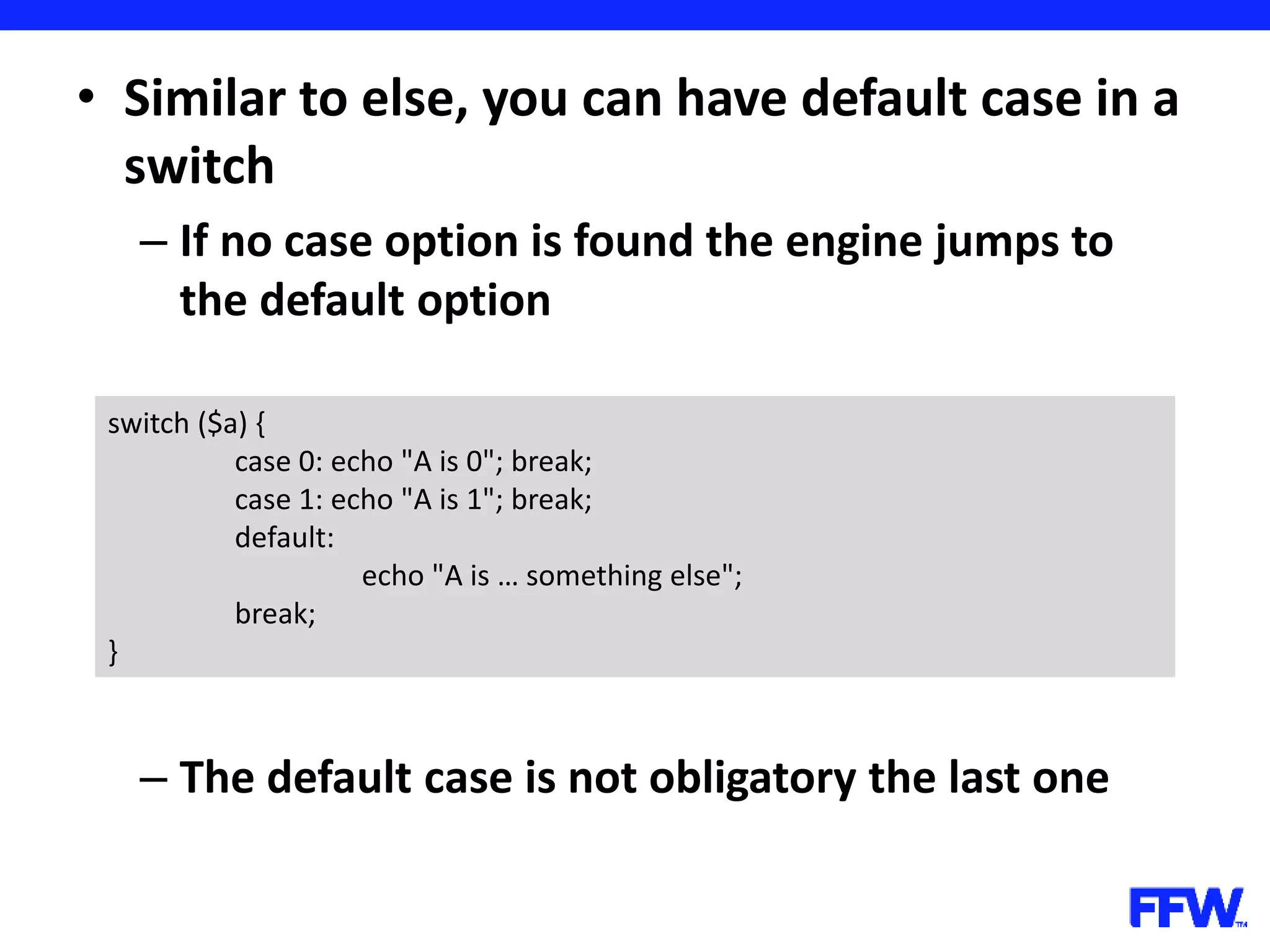 • Similar to else, you can have default case in a switch – If no case option is found the engine jumps to the default option – The default case is not obligatory the last one switch ($a) { case 0: echo "A is 0"; break; case 1: echo "A is 1"; break; default: echo "A is … something else"; break; } 