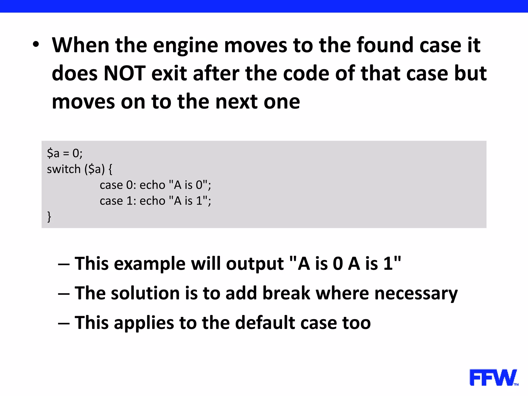 • When the engine moves to the found case it does NOT exit after the code of that case but moves on to the next one – This example will output "A is 0 A is 1" – The solution is to add break where necessary – This applies to the default case too $a = 0; switch ($a) { case 0: echo "A is 0"; case 1: echo "A is 1"; } 