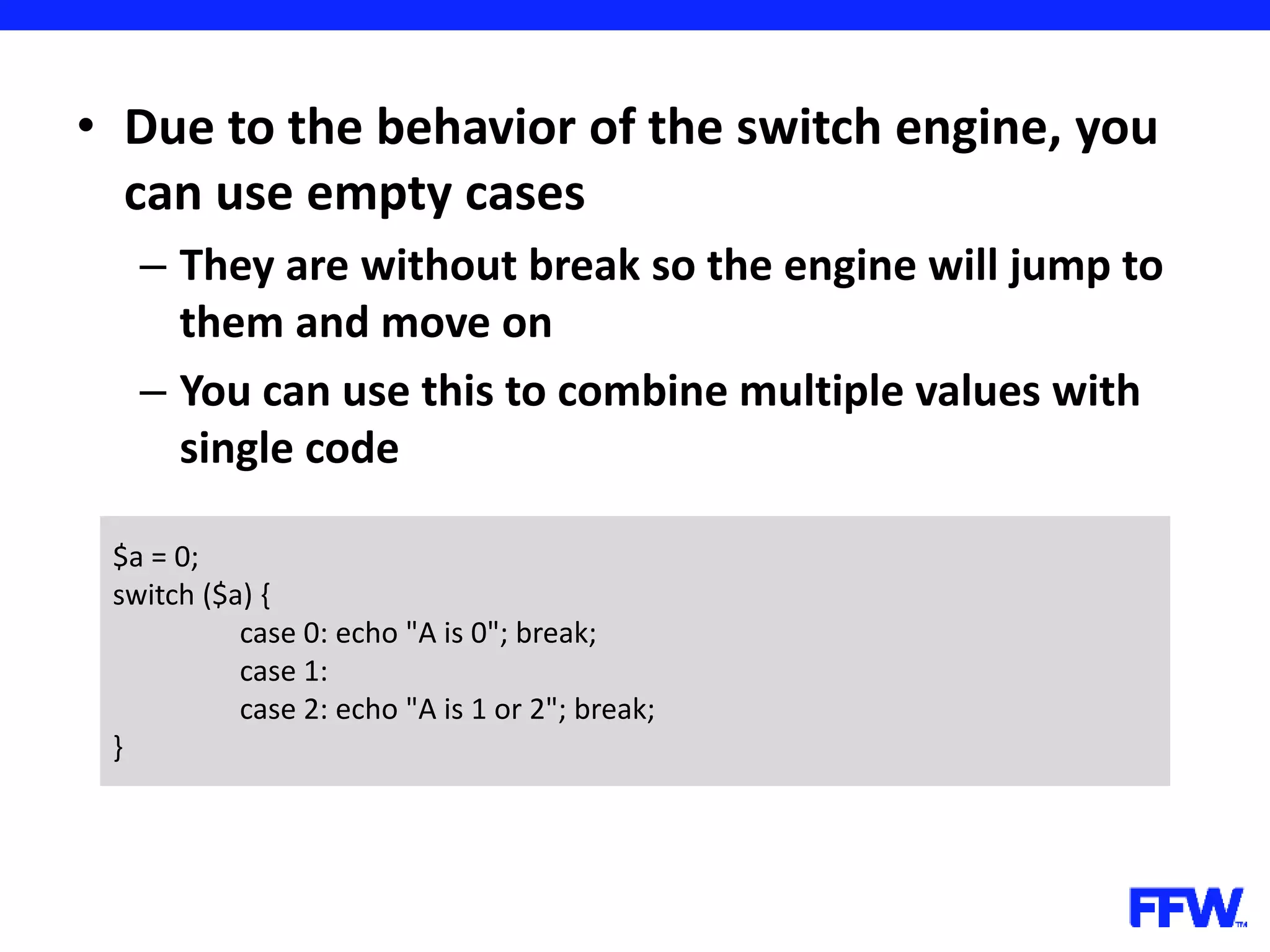 • Due to the behavior of the switch engine, you can use empty cases – They are without break so the engine will jump to them and move on – You can use this to combine multiple values with single code $a = 0; switch ($a) { case 0: echo "A is 0"; break; case 1: case 2: echo "A is 1 or 2"; break; } 