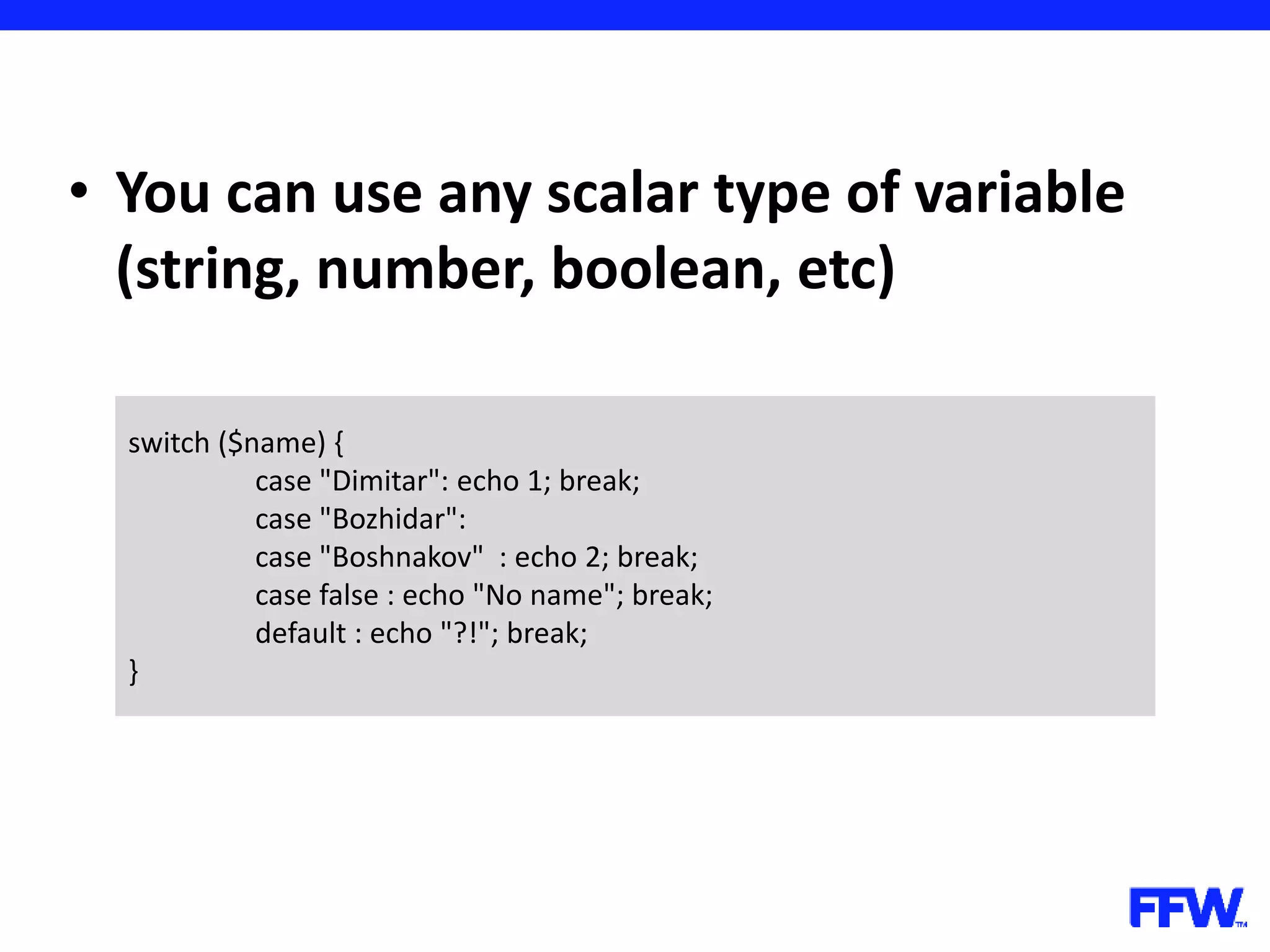 • You can use any scalar type of variable (string, number, boolean, etc) switch ($name) { case "Dimitar": echo 1; break; case "Bozhidar": case "Boshnakov" : echo 2; break; case false : echo "No name"; break; default : echo "?!"; break; } 