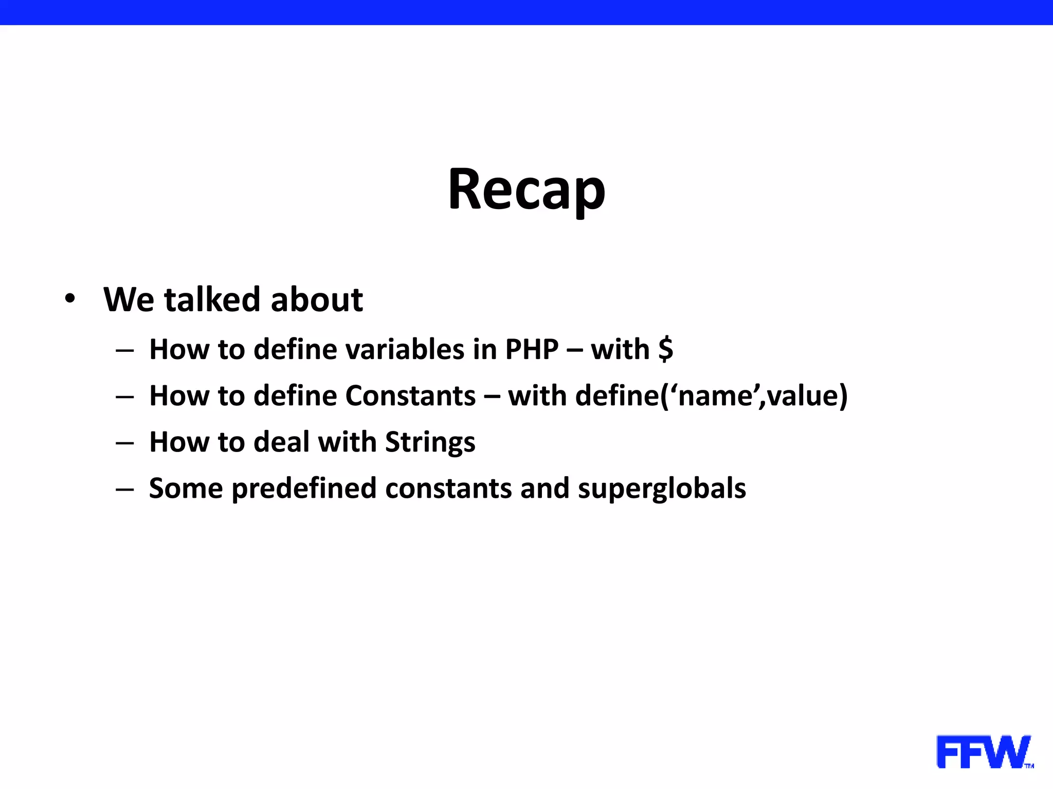 Recap • We talked about – How to define variables in PHP – with $ – How to define Constants – with define(‘name’,value) – How to deal with Strings – Some predefined constants and superglobals 