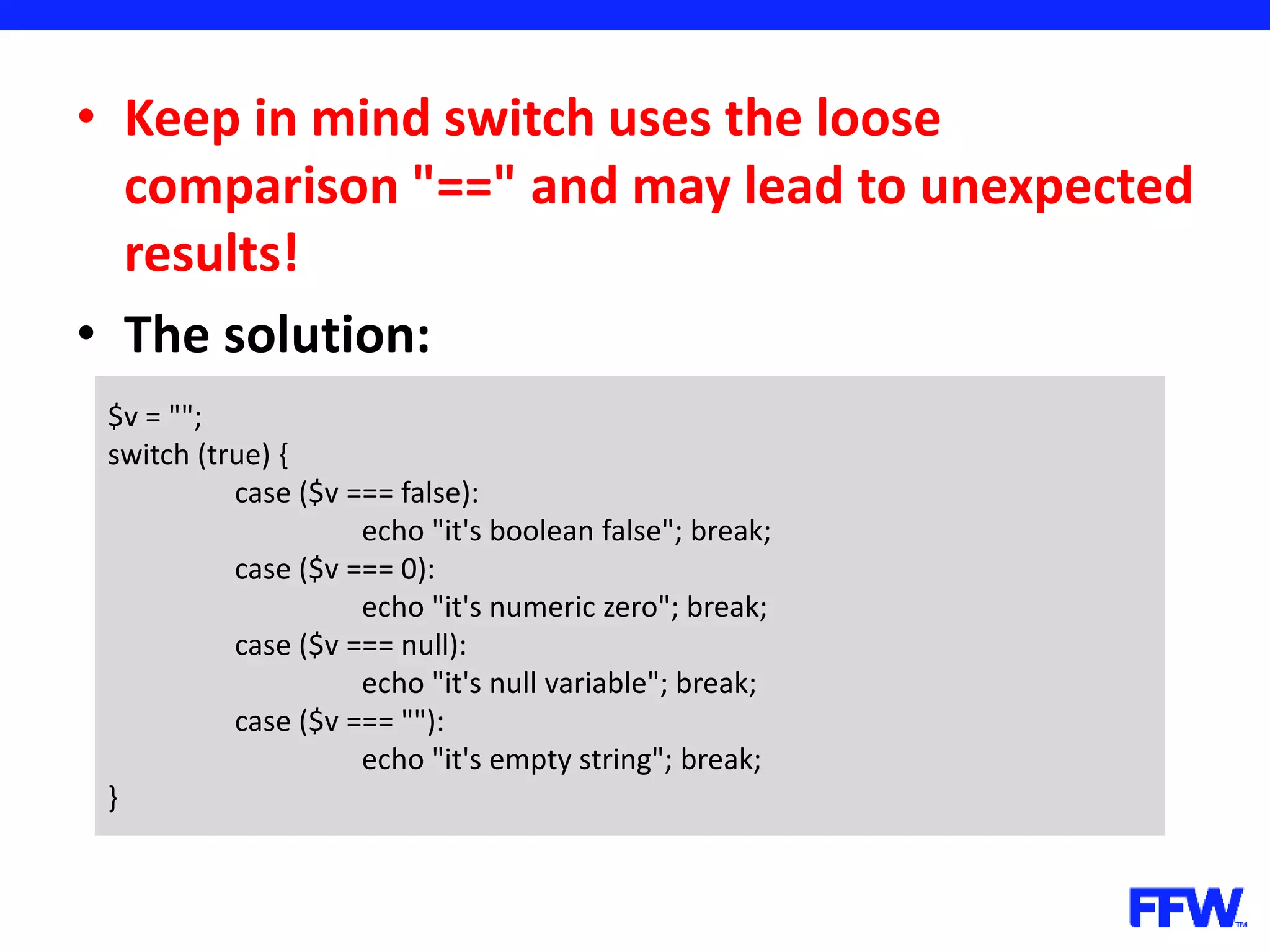 • Keep in mind switch uses the loose comparison "==" and may lead to unexpected results! • The solution: $v = ""; switch (true) { case ($v === false): echo "it's boolean false"; break; case ($v === 0): echo "it's numeric zero"; break; case ($v === null): echo "it's null variable"; break; case ($v === ""): echo "it's empty string"; break; } 