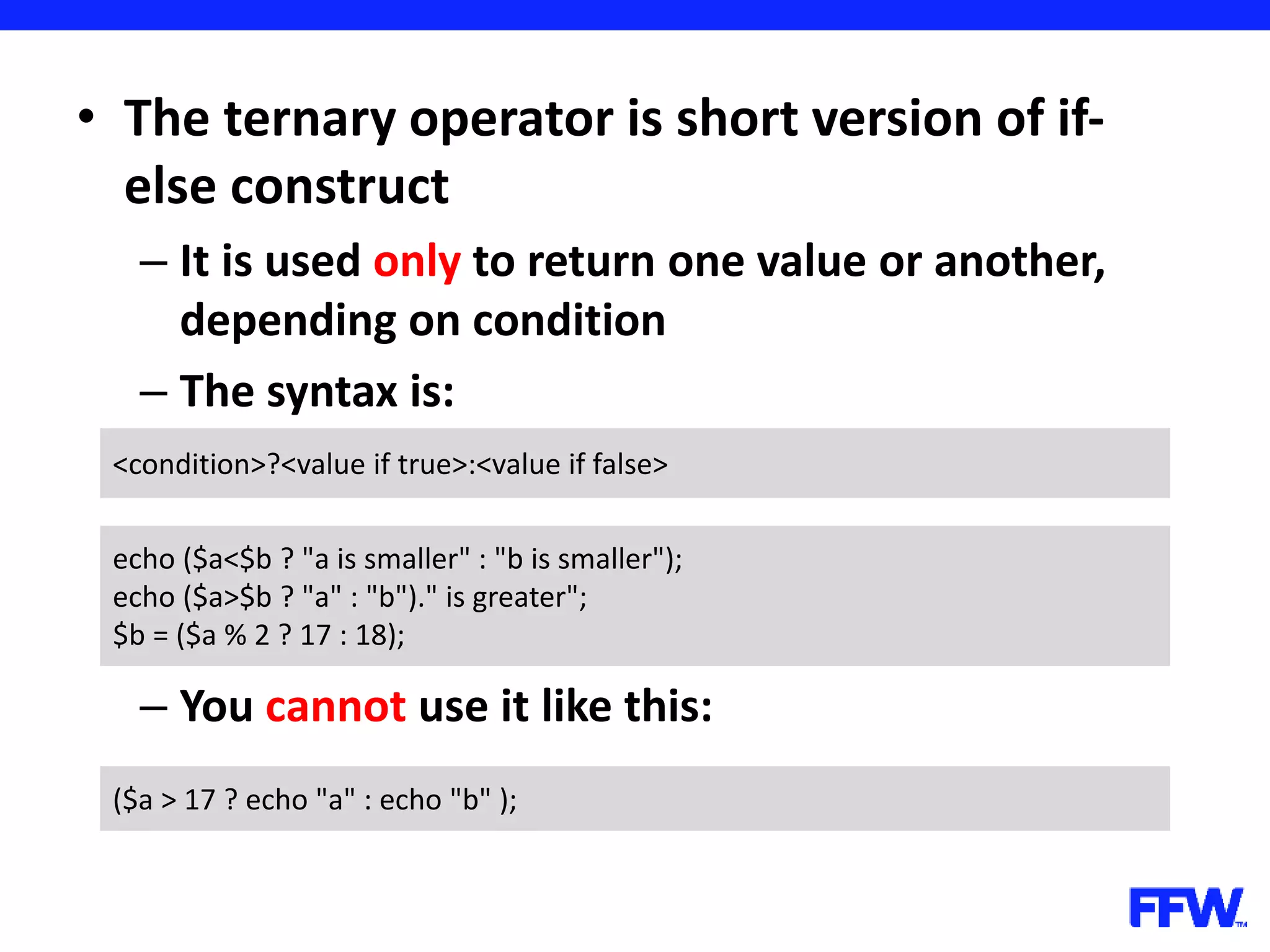 • The ternary operator is short version of if- else construct – It is used only to return one value or another, depending on condition – The syntax is: – You cannot use it like this: <condition>?<value if true>:<value if false> echo ($a<$b ? "a is smaller" : "b is smaller"); echo ($a>$b ? "a" : "b")." is greater"; $b = ($a % 2 ? 17 : 18); ($a > 17 ? echo "a" : echo "b" ); 
