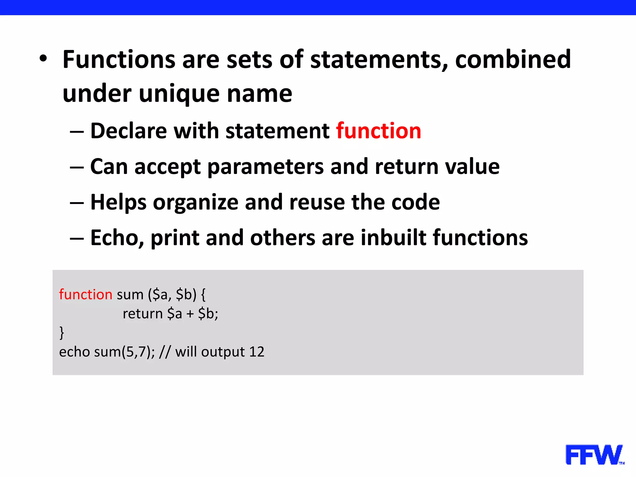 • Functions are sets of statements, combined under unique name – Declare with statement function – Can accept parameters and return value – Helps organize and reuse the code – Echo, print and others are inbuilt functions function sum ($a, $b) { return $a + $b; } echo sum(5,7); // will output 12 