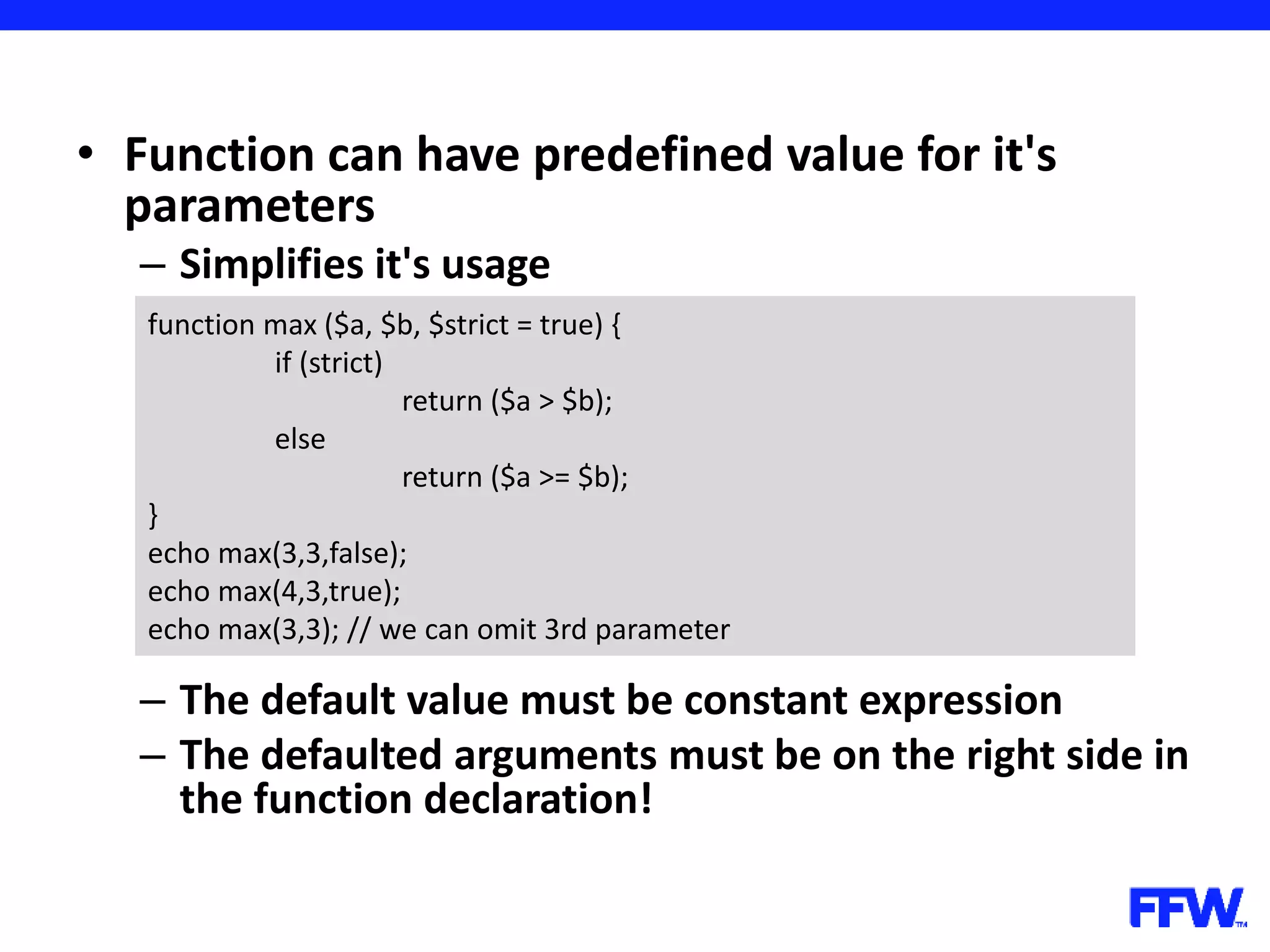 • Function can have predefined value for it's parameters – Simplifies it's usage – The default value must be constant expression – The defaulted arguments must be on the right side in the function declaration! function max ($a, $b, $strict = true) { if (strict) return ($a > $b); else return ($a >= $b); } echo max(3,3,false); echo max(4,3,true); echo max(3,3); // we can omit 3rd parameter 