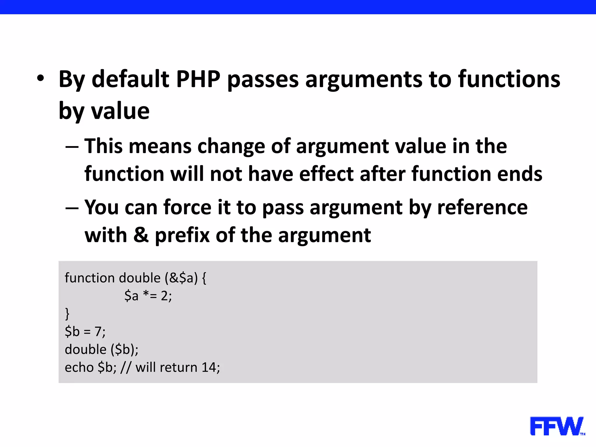 • By default PHP passes arguments to functions by value – This means change of argument value in the function will not have effect after function ends – You can force it to pass argument by reference with & prefix of the argument function double (&$a) { $a *= 2; } $b = 7; double ($b); echo $b; // will return 14; 
