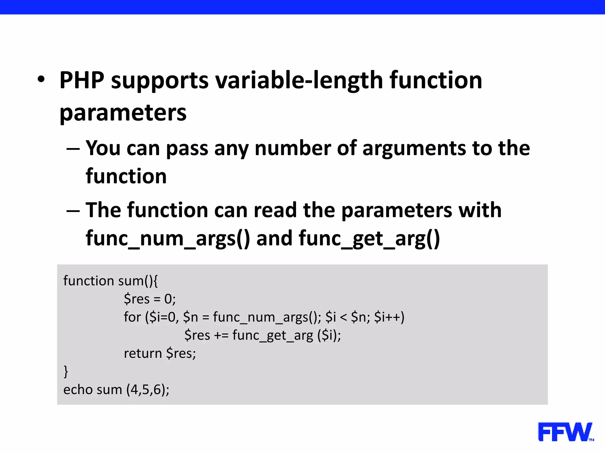 • PHP supports variable-length function parameters – You can pass any number of arguments to the function – The function can read the parameters with func_num_args() and func_get_arg() function sum(){ $res = 0; for ($i=0, $n = func_num_args(); $i < $n; $i++) $res += func_get_arg ($i); return $res; } echo sum (4,5,6); 