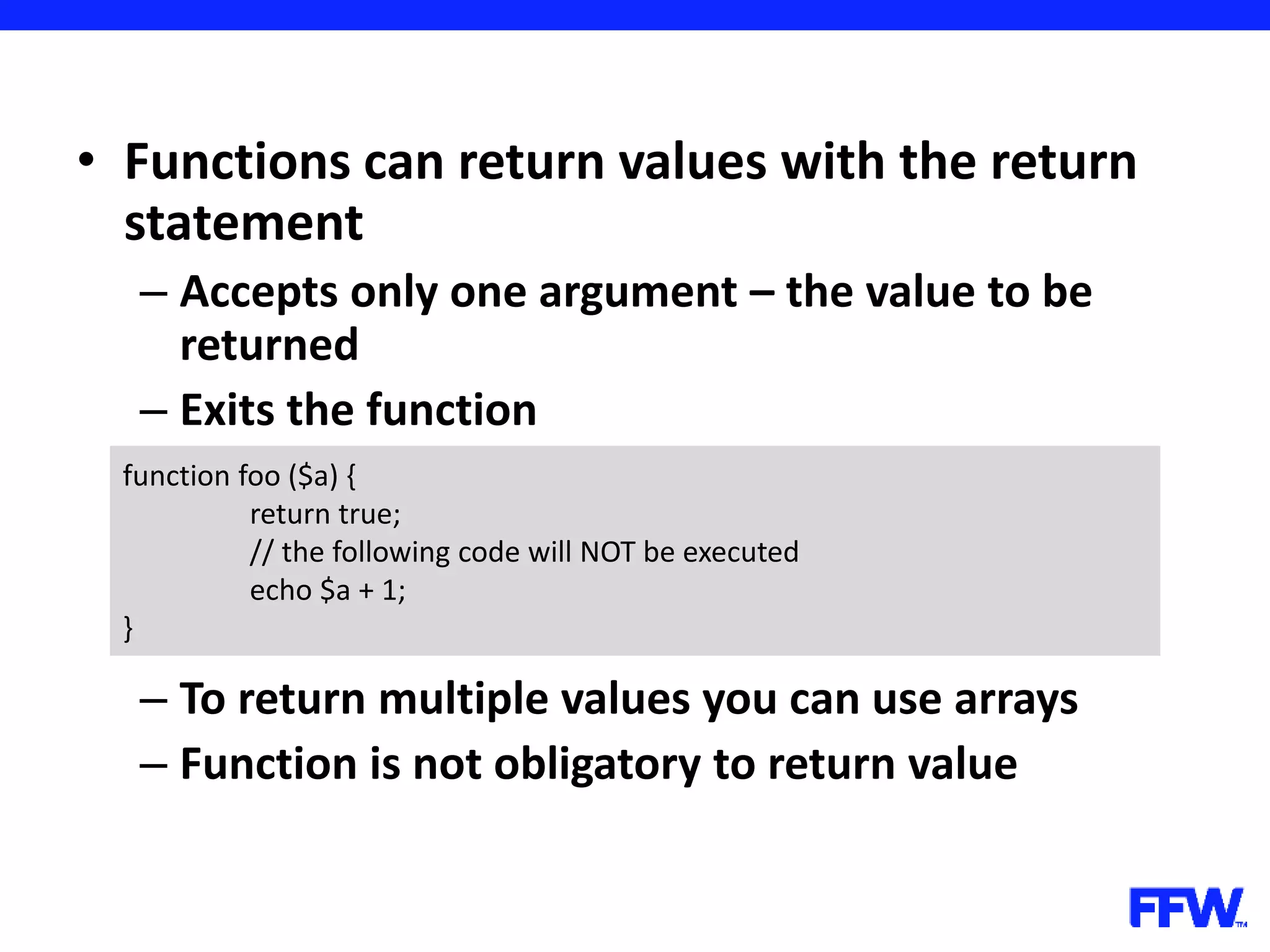 • Functions can return values with the return statement – Accepts only one argument – the value to be returned – Exits the function – To return multiple values you can use arrays – Function is not obligatory to return value function foo ($a) { return true; // the following code will NOT be executed echo $a + 1; } 