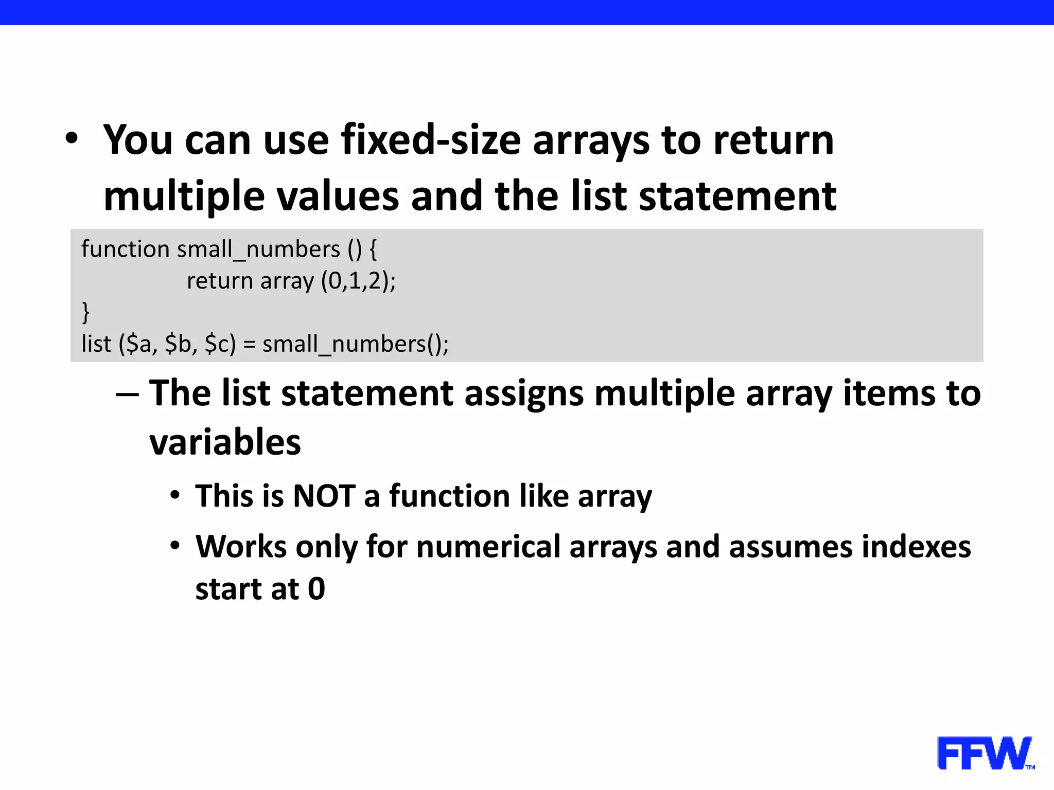 • You can use fixed-size arrays to return multiple values and the list statement – The list statement assigns multiple array items to variables • This is NOT a function like array • Works only for numerical arrays and assumes indexes start at 0 function small_numbers () { return array (0,1,2); } list ($a, $b, $c) = small_numbers(); 