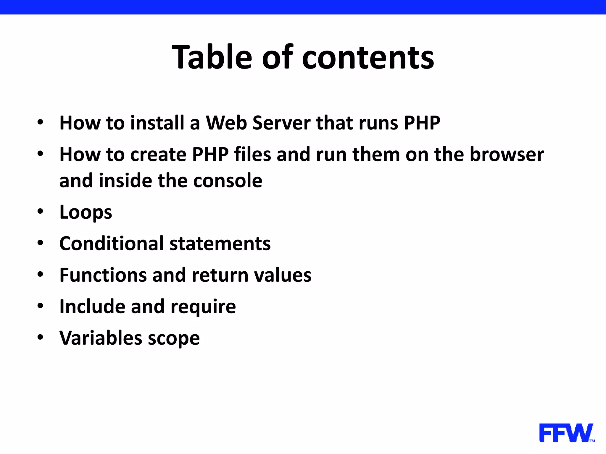 Table of contents • How to install a Web Server that runs PHP • How to create PHP files and run them on the browser and inside the console • Loops • Conditional statements • Functions and return values • Include and require • Variables scope 