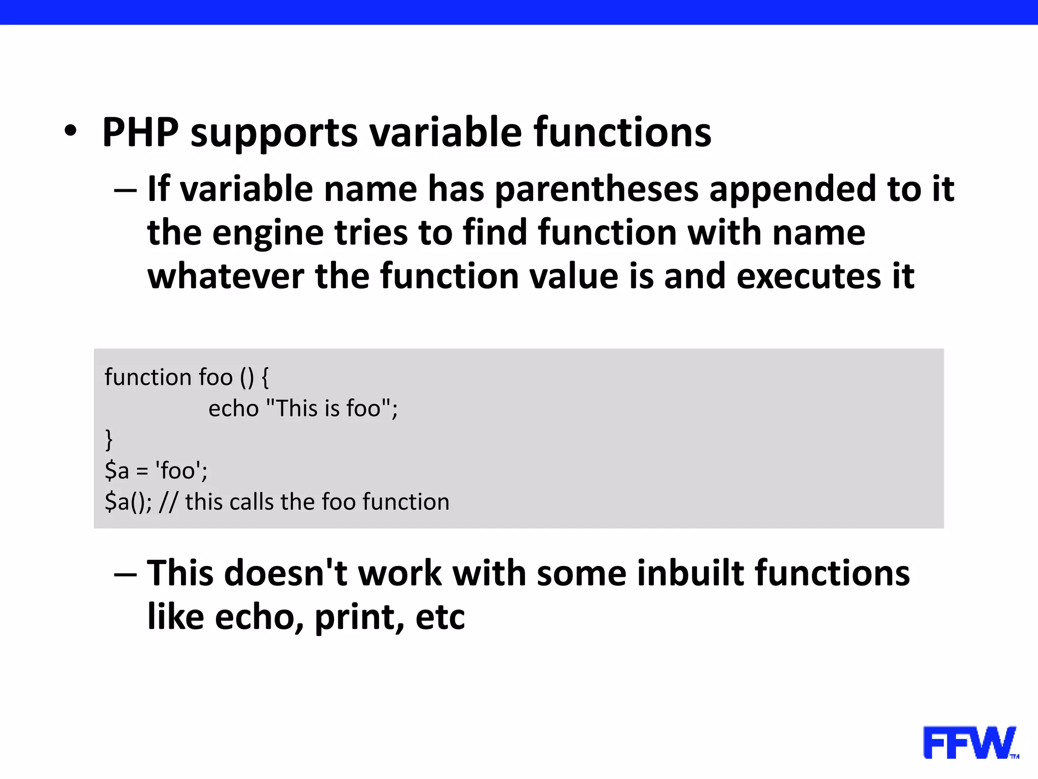 • PHP supports variable functions – If variable name has parentheses appended to it the engine tries to find function with name whatever the function value is and executes it – This doesn't work with some inbuilt functions like echo, print, etc function foo () { echo "This is foo"; } $a = 'foo'; $a(); // this calls the foo function 