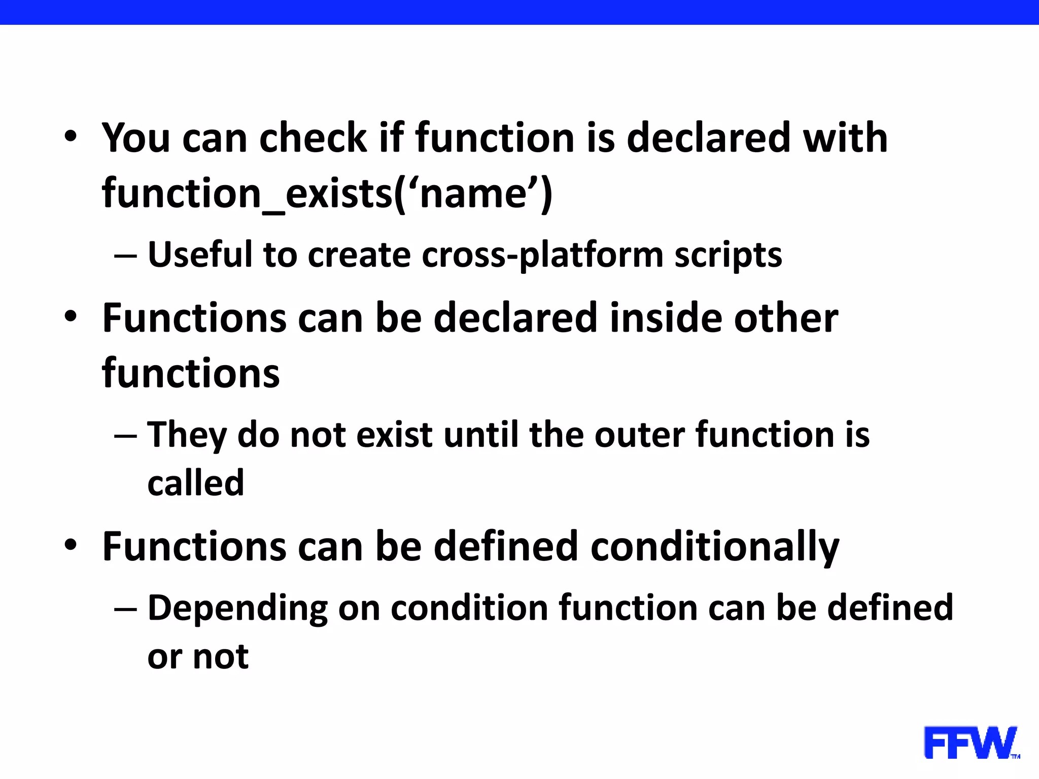 • You can check if function is declared with function_exists(‘name’) – Useful to create cross-platform scripts • Functions can be declared inside other functions – They do not exist until the outer function is called • Functions can be defined conditionally – Depending on condition function can be defined or not 