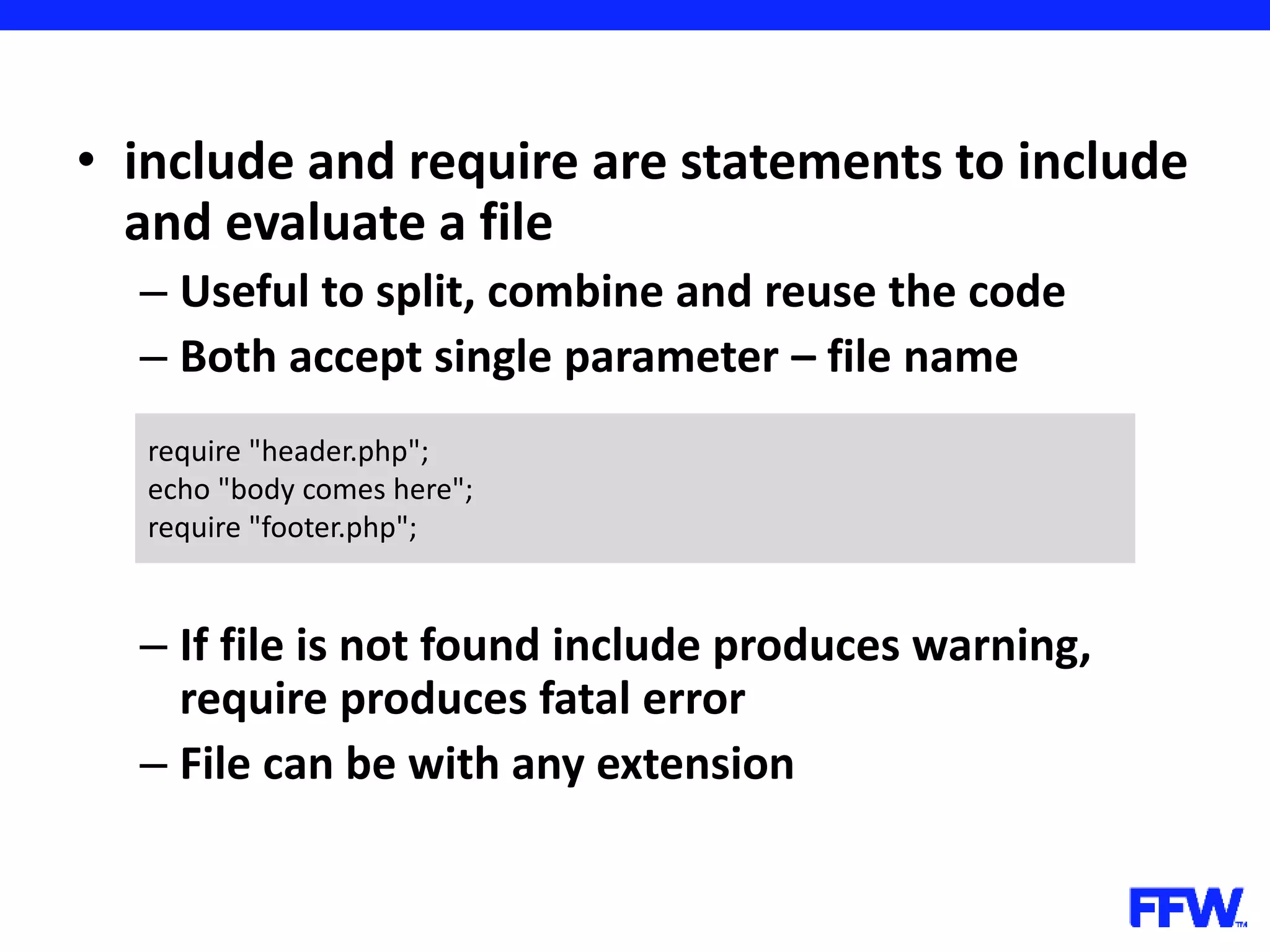 • include and require are statements to include and evaluate a file – Useful to split, combine and reuse the code – Both accept single parameter – file name – If file is not found include produces warning, require produces fatal error – File can be with any extension require "header.php"; echo "body comes here"; require "footer.php"; 